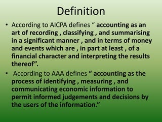 Definition
• According to AICPA defines “ accounting as an
art of recording , classifying , and summarising
in a significant manner , and in terms of money
and events which are , in part at least , of a
financial character and interpreting the results
thereof”.
• According to AAA defines “ accounting as the
process of identifying , measuring , and
communicating economic information to
permit informed judgements and decisions by
the users of the information.”
 