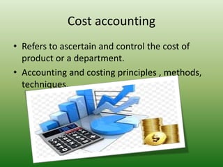 Cost accounting
• Refers to ascertain and control the cost of
product or a department.
• Accounting and costing principles , methods,
techniques.
 