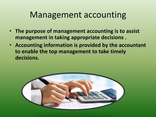 Management accounting
• The purpose of management accounting is to assist
management in taking appropriate decisions .
• Accounting information is provided by the accountant
to enable the top management to take timely
decisions.
 