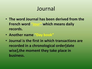 Journal
• The word Journal has been derived from the
French word “Jour” which means daily
records.
• Another name “Day book”
• Journal is the first in which transactions are
recorded in a chronological order[date
wise],the moment they take place in
business.
 