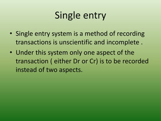 Single entry
• Single entry system is a method of recording
transactions is unscientific and incomplete .
• Under this system only one aspect of the
transaction ( either Dr or Cr) is to be recorded
instead of two aspects.
 