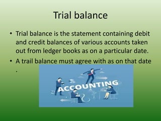 Trial balance
• Trial balance is the statement containing debit
and credit balances of various accounts taken
out from ledger books as on a particular date.
• A trail balance must agree with as on that date
.
 