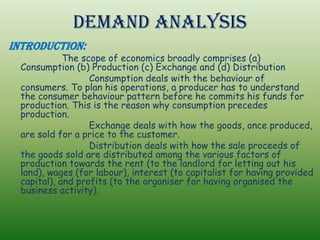 Demand Analysis
Introduction:
The scope of economics broadly comprises (a)
Consumption (b) Production (c) Exchange and (d) Distribution
Consumption deals with the behaviour of
consumers. To plan his operations, a producer has to understand
the consumer behaviour pattern before he commits his funds for
production. This is the reason why consumption precedes
production.
Exchange deals with how the goods, once produced,
are sold for a price to the customer.
Distribution deals with how the sale proceeds of
the goods sold are distributed among the various factors of
production towards the rent (to the landlord for letting out his
land), wages (for labour), interest (to capitalist for having provided
capital), and profits (to the organiser for having organised the
business activity).
 
