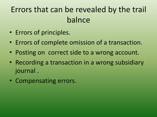 Errors that can be revealed by the trail
balnce
• Errors of principles.
• Errors of complete omission of a transaction.
• Posting on correct side to a wrong account.
• Recording a transaction in a wrong subsidiary
journal .
• Compensating errors.
 