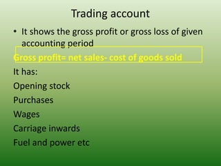 Trading account
• It shows the gross profit or gross loss of given
accounting period
Gross profit= net sales- cost of goods sold
It has:
Opening stock
Purchases
Wages
Carriage inwards
Fuel and power etc
 