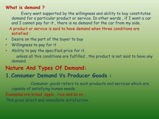 What is demand ?
Every want supported by the willingness and ability to buy constitutes
demand for a particular product or service. In other words , if I want a car
and I cannot pay for it , there is no demand for the car from my side.
A product or service is said to have demand when three conditions are
satisfied :
• Desire on the part of the buyer to buy
• Willingness to pay for it
• Ability to pay the specified price for it.
unless all this conditions are fulfilled , the product is not said to have any
demand.
Nature And Types Of Demand:
1.Consumer Demand Vs Producer Goods :
Consumer goods refers to such products and services which are
capable of satisfying human needs.
Examples are bread ,apple , rice and so on .
This gives direct and immediate satisfaction.
 
