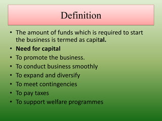 Definition
• The amount of funds which is required to start
the business is termed as capital.
• Need for capital
• To promote the business.
• To conduct business smoothly
• To expand and diversify
• To meet contingencies
• To pay taxes
• To support welfare programmes
 