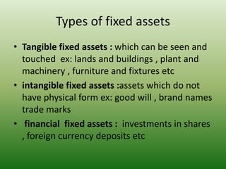Types of fixed assets
• Tangible fixed assets : which can be seen and
touched ex: lands and buildings , plant and
machinery , furniture and fixtures etc
• intangible fixed assets :assets which do not
have physical form ex: good will , brand names
trade marks
• financial fixed assets : investments in shares
, foreign currency deposits etc
 