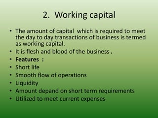2. Working capital
• The amount of capital which is required to meet
the day to day transactions of business is termed
as working capital.
• It is flesh and blood of the business .
• Features :
• Short life
• Smooth flow of operations
• Liquidity
• Amount depand on short term requirements
• Utilized to meet current expenses
 