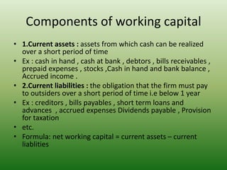 Components of working capital
• 1.Current assets : assets from which cash can be realized
over a short period of time
• Ex : cash in hand , cash at bank , debtors , bills receivables ,
prepaid expenses , stocks ,Cash in hand and bank balance ,
Accrued income .
• 2.Current liabilities : the obligation that the firm must pay
to outsiders over a short period of time i.e below 1 year
• Ex : creditors , bills payables , short term loans and
advances , accrued expenses Dividends payable , Provision
for taxation
• etc.
• Formula: net working capital = current assets – current
liablities
 