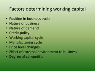 Factors determining working capital
• Position in business cycle
• Nature of business
• Nature of demand
• Credit policy
• Working capital cycle
• Manufacturing cycle
• Price level changes ,
• Effect of external environment to business
• Degree of competition
 