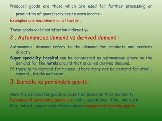 Producer goods are those which are used for further processing or
production of goods/services to earn income .
Examples are machinery or a tractor .
These goods yield satisfaction indirectly.
2 . Autonomous demand vs derived demand :
Autonomous demand refers to the demand for products and services
directly.
Super speciality hospital can be considered as autonomous where as the
demand for the hotels around that is called derived demand.
If there is no demand for houses ,,there many not be demand for steel ,
cement , bricks and so on .
3. Durable vs perishable goods :
Here the demand for goods is classified based on their durability .
Examples of perishable goods are -milk , vegetables , fish , and such.
Rice , wheat , sugar such others can be examples of durable goods.
 