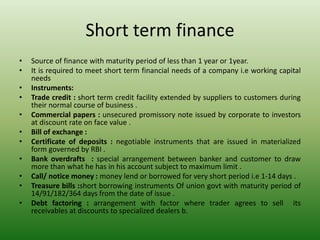 Short term finance
• Source of finance with maturity period of less than 1 year or 1year.
• It is required to meet short term financial needs of a company i.e working capital
needs
• Instruments:
• Trade credit : short term credit facility extended by suppliers to customers during
their normal course of business .
• Commercial papers : unsecured promissory note issued by corporate to investors
at discount rate on face value .
• Bill of exchange :
• Certificate of deposits : negotiable instruments that are issued in materialized
form governed by RBI .
• Bank overdrafts : special arrangement between banker and customer to draw
more than what he has in his account subject to maximum limit .
• Call/ notice money : money lend or borrowed for very short period i.e 1-14 days .
• Treasure bills :short borrowing instruments Of union govt with maturity period of
14/91/182/364 days from the date of issue .
• Debt factoring : arrangement with factor where trader agrees to sell its
receivables at discounts to specialized dealers b.
 