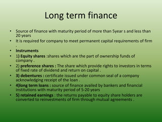 Long term finance
• Source of finance with maturity period of more than 5year s and less than
20 years
• It is required for company to meet permanent capital requirements of firm
.
• Instruments
• 1) Equity shares :shares which are the part of ownership funds of
company .
• 2) preference shares : The share which provide rights to investors in terms
of fixed rate of dividend and return on capital .
• 3) debentures : certificate issued under common seal of a company
acknowledging receipt of the loan .
• 4)long term loans : source of finance availed by bankers and financial
institutions with maturity period of 5-20 years
• 5) retained earnings : the returns payable to equity share holders are
converted to reinvestments of firm through mutual agreements .
 