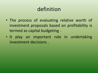 definition
• The process of evaluating relative worth of
investment proposals based on profitability is
termed as capital budgeting .
• It play an important role in undertaking
investment decisions .
 