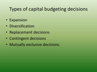 Types of capital budgeting decisions
• Expansion
• Diversification
• Replacement decisions
• Contingent decisions
• Mutually exclusive decisions.
 