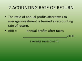 2.ACOUNTING RATE OF RETURN
• The ratio of annual profits after taxes to
average investment is termed as accounting
rate of return.
• ARR = annual profits after taxes
________________________×100
average investment
 
