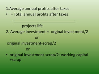 1.Average annual profits after taxes
• = Total annual profits after taxes
____________________________
projects life
2. Average investment = orginal investment/2
or
original investment-scrap/2
or
• original investment-scrap/2+working capital
+scrap
 