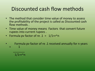 Discounted cash flow methods
• The method that consider time value of money to assess
the profitability of the project is called as Discounted cash
flow methods .
• Time value of money means Factors that convert future
rupees into current rupees .
• Formula pv factor of re .1 = 1/1+r^n
• Formula pv factor of re .1 received annually for n years
= 1
_______
1/1+r^n
 
