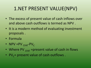 1.NET PRESENT VALUE(NPV)
• The excess of present value of cash inflows over
and above cash outflows is termed as NPV .
• It is a modern method of evaluating investment
proposals .
• Formula
• NPV =PV CFAT-PVC
• Where PV CFAT =present value of cash in flows
• PVC= present value of cash outflows .
 
