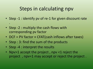 Steps in calculating npv
• Step -1 : identify pv of re-1 for given discount rate
.
• Step -2 : multiply the cash flows with
corresponding pv factor
• DCF = PV factor × CFAT(cash inflows after taxes)
• Step : 3: find the sum of the products
• Step -4 : interpret the results
• Npv>1 accept the project , npv <1 reject the
project , npv=1 may accept or reject the project .
 