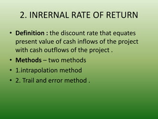 2. INRERNAL RATE OF RETURN
• Definition : the discount rate that equates
present value of cash inflows of the project
with cash outflows of the project .
• Methods – two methods
• 1.intrapolation method
• 2. Trail and error method .
 