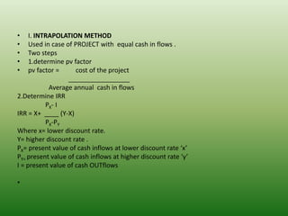 • I. INTRAPOLATION METHOD
• Used in case of PROJECT with equal cash in flows .
• Two steps
• 1.determine pv factor
• pv factor = cost of the project
_________________
Average annual cash in flows
2.Determine IRR
PX- I
IRR = X+ ____ (Y-X)
PX-PY
Where x= lower discount rate.
Y= higher discount rate .
PX= present value of cash inflows at lower discount rate ‘x’
PY= present value of cash inflows at higher discount rate ‘y’
I = present value of cash OUTflows
•
 