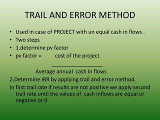 TRAIL AND ERROR METHOD
• Used in case of PROJECT with un equal cash in flows .
• Two steps
• 1.determine pv factor
• pv factor = cost of the project
_________________
Average annual cash in flows
2.Determine IRR by applying trail and error method.
In first trail rate if results are not positive we apply second
trail rate until the values of cash inflows are equal or
negative or 0
 