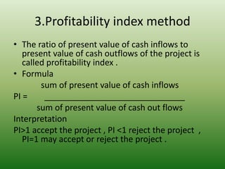 3.Profitability index method
• The ratio of present value of cash inflows to
present value of cash outflows of the project is
called profitability index .
• Formula
sum of present value of cash inflows
PI = ______________________________
sum of present value of cash out flows
Interpretation
PI>1 accept the project , PI <1 reject the project ,
PI=1 may accept or reject the project .
 