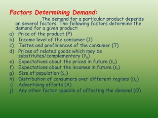 Factors Determining Demand:
The demand for a particular product depends
on several factors. The following factors determine the
demand for a given product:
a) Price of the product (P)
b) Income level of the consumer (I)
c) Tastes and preferences of the consumer (T)
d) Prices of related goods which may be
substitutes/complementary (PR)
e) Expectations about the prices in future (EP)
f) Expectations about the incomes in future (EI)
g) Size of population (SP)
h) Distribution of consumers over different regions (DC)
i) Advertising efforts (A)
j) Any other factor capable of affecting the demand (O)
 