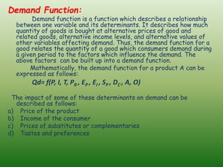 Demand Function:
Demand function is a function which describes a relationship
between one variable and its determinants. It describes how much
quantity of goods is bought at alternative prices of good and
related goods, alternative income levels, and alternative values of
other variables affecting demand. Thus, the demand function for a
good relates the quantity of a good which consumers demand during
a given period to the factors which influence the demand. The
above factors can be built up into a demand function.
Mathematically, the demand function for a product A can be
expressed as follows:
Qd= f(P, I, T, PR , EP , EI , SP , DC , A, O)
The impact of some of these determinants on demand can be
described as follows:
a) Price of the product
b) Income of the consumer
c) Prices of substitutes or complementaries
d) Tastes and preferences
 