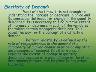 Elasticity of Demand:
Most of the times, it is not enough to
understand the increase or decrease in price and
its consequential impact of change in the quantity
demanded. It is necessary to find out the extent
of increase or decrease in each of the variables
for taking certain managerial decisions. This
paves the way for the concept of elasticity of
demand.
The term ‘elasticity’ is defined as the
rate of responsiveness in the demand of a
commodity of a given change in price or any other
determinants of demand. In other words, it
explains the extent of change in quantity
demanded because of a given change in the other
determining factors, may be price or any other
factor(s).
 
