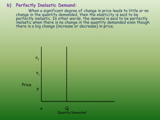 b) Perfectly Inelastic Demand:
When a significant degree of change in price leads to little or no
change in the quantity demanded, then the elasticity is said to be
perfectly inelastic. In other words, the demand is said to be perfectly
inelastic when there is no change in the quantity demanded even though
there is a big change (increase or decrease) in price.
P2
P1
Price
P
o Q
Quantity Demanded
 