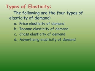Types of Elasticity:
The following are the four types of
elasticity of demand:
a. Price elasticity of demand
b. Income elasticity of demand
c. Cross elasticity of demand
d. Advertising elasticity of demand
 