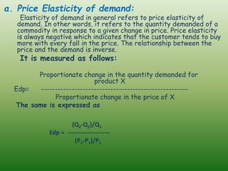 a. Price Elasticity of demand:
Elasticity of demand in general refers to price elasticity of
demand. In other words, it refers to the quantity demanded of a
commodity in response to a given change in price. Price elasticity
is always negative which indicates that the customer tends to buy
more with every fall in the price. The relationship between the
price and the demand is inverse.
It is measured as follows:
Proportionate change in the quantity demanded for
product X
Edp= -----------------------------------------------------
Proportionate change in the price of X
The same is expressed as
(Q2-Q1)/Q1
Edp = ---------------------
(P2-P1)/P1
 