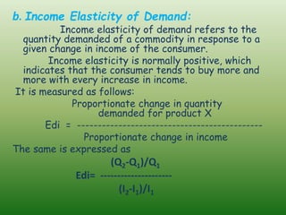 b. Income Elasticity of Demand:
Income elasticity of demand refers to the
quantity demanded of a commodity in response to a
given change in income of the consumer.
Income elasticity is normally positive, which
indicates that the consumer tends to buy more and
more with every increase in income.
It is measured as follows:
Proportionate change in quantity
demanded for product X
Edi = ---------------------------------------------
Proportionate change in income
The same is expressed as
(Q2-Q1)/Q1
Edi= ---------------------
(I2-I1)/I1
 