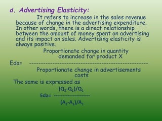 d. Advertising Elasticity:
It refers to increase in the sales revenue
because of change in the advertising expenditure.
In other words, there is a direct relationship
between the amount of money spent on advertising
and its impact on sales. Advertising elasticity is
always positive.
Proportionate change in quantity
demanded for product X
Eda= ---------------------------------------------------
Proportionate change in advertisements
costs
The same is expressed as
(Q2-Q1)/Q1
Eda= ---------------------
(A2-A1)/A1
 