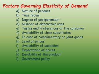 Factors Governing Elasticity of Demand
a) Nature of product
b) Time frame
c) Degree of postponement
d) Number of alternative uses
e) Tastes and Preferences of the consumer
f) Availability of close substitutes
g) In case of complimentary or joint goods
h) Level of prices
i) Availability of subsidies
j) Expectation of prices
k) Durability of the product
l) Government policy
 