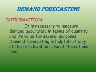 DEMAND FORECASTING
INTRODUCTION:
It is necessary to measure
demand accurately in terms of quantity
and its value for several purposes.
Demand forecasting is helpful not only
at the firm level but also at the national
level.
 