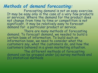 Methods of demand forecasting:
Forecasting demand is not an easy exercise.
It may be easy only in the case of a very few products
or services. Where the demand for the product does
not change from time to time or competition is not
significant, it may be relatively easy to forecast
demand for a particular product or service.
There are many methods of forecasting
demand. To forecast demand, we needed to build a
certain base of information. To build such an
information base, we need to consider what the
customers say, what the customers do, and how the
customers behaved in a given marketing situation.
The different methods of forecasting
demand can be grouped under (a) survey methods and
(b) statistical methods
 