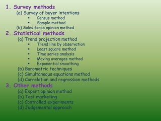 1. Survey methods
(a) Survey of buyer intentions
▪ Census method
▪ Sample method
(b) Sales force opinion method
2. Statistical methods
(a) Trend projection method
▪ Trend line by observation
▪ Least square method
▪ Time series analysis
▪ Moving averages method
▪ Exponential smoothing
(b) Barometric techniques
(c) Simultaneous equations method
(d) Correlation and regression methods
3. Other methods
(a) Expert opinion method
(b) Test marketing
(c) Controlled experiments
(d) Judgemental approach
 