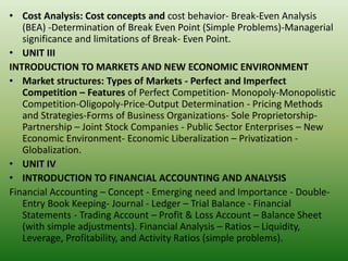 • Cost Analysis: Cost concepts and cost behavior- Break-Even Analysis
(BEA) -Determination of Break Even Point (Simple Problems)-Managerial
significance and limitations of Break- Even Point.
• UNIT III
INTRODUCTION TO MARKETS AND NEW ECONOMIC ENVIRONMENT
• Market structures: Types of Markets - Perfect and Imperfect
Competition – Features of Perfect Competition- Monopoly-Monopolistic
Competition-Oligopoly-Price-Output Determination - Pricing Methods
and Strategies-Forms of Business Organizations- Sole Proprietorship-
Partnership – Joint Stock Companies - Public Sector Enterprises – New
Economic Environment- Economic Liberalization – Privatization -
Globalization.
• UNIT IV
• INTRODUCTION TO FINANCIAL ACCOUNTING AND ANALYSIS
Financial Accounting – Concept - Emerging need and Importance - Double-
Entry Book Keeping- Journal - Ledger – Trial Balance - Financial
Statements - Trading Account – Profit & Loss Account – Balance Sheet
(with simple adjustments). Financial Analysis – Ratios – Liquidity,
Leverage, Profitability, and Activity Ratios (simple problems).
 
