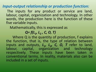 Input-output relationship or production function:
The inputs for any product or service are land,
labour, capital, organization and technology. In other
words, the production here is the function of these
five variable inputs.
Mathematically, this is expressed as
Q= f(L1, L2 , C, O, T)
Where Q is the quantity of production, f explains
the function, that is, the type of relation between
inputs and outputs, L1, L2, C, O, T refer to land,
labour, capital, organization and technology
respectively. These inputs have been taken in
conventional terms. In reality, materials also can be
included in a set of inputs.
 