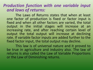 Production function with one variable input
and laws of returns:
The Laws of Returns states that when at least
one factor of production is fixed or factor input is
fixed and when all other factors are varied, the total
output in the initial stages will increase at an
increasing rate, and after reaching certain level of
output the total output will increase at declining
rate. If variable factor inputs are added further to the
fixed factor input, the total output may decline.
This law is of universal nature and it proved to
be true in agriculture and industry also. The law of
returns is also called the Law of Variable Proportions
or the Law of Diminishing returns.
 