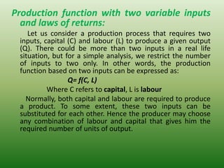 Production function with two variable inputs
and laws of returns:
Let us consider a production process that requires two
inputs, capital (C) and labour (L) to produce a given output
(Q). There could be more than two inputs in a real life
situation, but for a simple analysis, we restrict the number
of inputs to two only. In other words, the production
function based on two inputs can be expressed as:
Q= f(C, L)
Where C refers to capital, L is labour
Normally, both capital and labour are required to produce
a product. To some extent, these two inputs can be
substituted for each other. Hence the producer may choose
any combination of labour and capital that gives him the
required number of units of output.
 