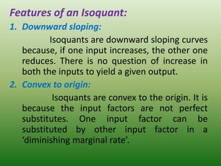 Features of an Isoquant:
1. Downward sloping:
Isoquants are downward sloping curves
because, if one input increases, the other one
reduces. There is no question of increase in
both the inputs to yield a given output.
2. Convex to origin:
Isoquants are convex to the origin. It is
because the input factors are not perfect
substitutes. One input factor can be
substituted by other input factor in a
‘diminishing marginal rate’.
 