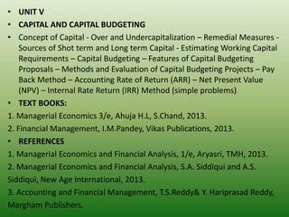 • UNIT V
• CAPITAL AND CAPITAL BUDGETING
• Concept of Capital - Over and Undercapitalization – Remedial Measures -
Sources of Shot term and Long term Capital - Estimating Working Capital
Requirements – Capital Budgeting – Features of Capital Budgeting
Proposals – Methods and Evaluation of Capital Budgeting Projects – Pay
Back Method – Accounting Rate of Return (ARR) – Net Present Value
(NPV) – Internal Rate Return (IRR) Method (simple problems)
• TEXT BOOKS:
1. Managerial Economics 3/e, Ahuja H.L, S.Chand, 2013.
2. Financial Management, I.M.Pandey, Vikas Publications, 2013.
• REFERENCES
1. Managerial Economics and Financial Analysis, 1/e, Aryasri, TMH, 2013.
2. Managerial Economics and Financial Analysis, S.A. Siddiqui and A.S.
Siddiqui, New Age International, 2013.
3. Accounting and Financial Management, T.S.Reddy& Y. Hariprasad Reddy,
Margham Publishers.
 