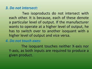 3. Do not intersect:
Two isoproducts do not intersect with
each other. It is because, each of these denote
a particular level of output. If the manufacturer
wants to operate at a higher level of output, he
has to switch over to another isoquant with a
higher level of output and vice versa.
4. Do not touch axes:
The isoquant touches neither X-axis nor
Y-axis, as both inputs are required to produce a
given product.
 