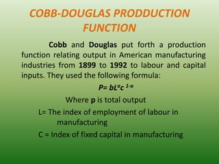 COBB-DOUGLAS PRODDUCTION
FUNCTION
Cobb and Douglas put forth a production
function relating output in American manufacturing
industries from 1899 to 1992 to labour and capital
inputs. They used the following formula:
P= bLac 1-a
Where p is total output
L= The index of employment of labour in
manufacturing
C = Index of fixed capital in manufacturing
 