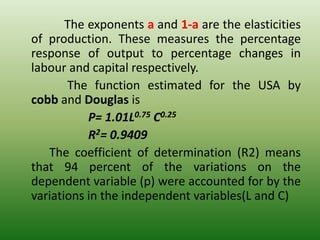 The exponents a and 1-a are the elasticities
of production. These measures the percentage
response of output to percentage changes in
labour and capital respectively.
The function estimated for the USA by
cobb and Douglas is
P= 1.01L0.75 C0.25
R2= 0.9409
The coefficient of determination (R2) means
that 94 percent of the variations on the
dependent variable (p) were accounted for by the
variations in the independent variables(L and C)
 